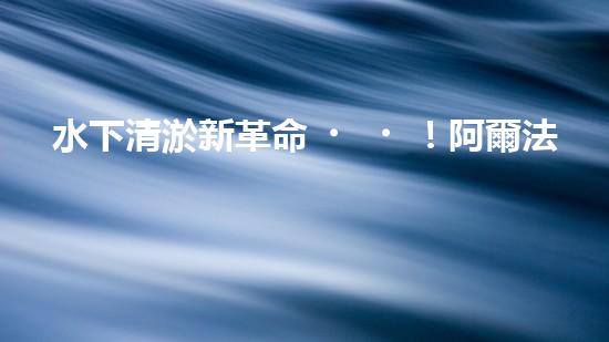 水下清淤新革命！阿爾法智能橫空出世，究竟是何神器？